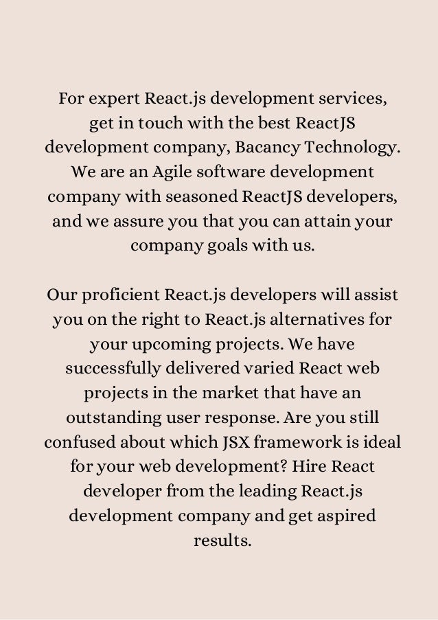 For expert React.js development services,
get in touch with the best ReactJS
development company, Bacancy Technology.
We are an Agile software development
company with seasoned ReactJS developers,
and we assure you that you can attain your
company goals with us.


Our proficient React.js developers will assist
you on the right to React.js alternatives for
your upcoming projects. We have
successfully delivered varied React web
projects in the market that have an
outstanding user response. Are you still
confused about which JSX framework is ideal
for your web development? Hire React
developer from the leading React.js
development company and get aspired
results.


 