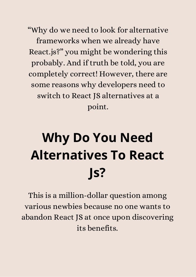 “Why do we need to look for alternative
frameworks when we already have
React.js?” you might be wondering this
probably. And if truth be told, you are
completely correct! However, there are
some reasons why developers need to
switch to React JS alternatives at a
point.
Why Do You Need
Alternatives To React
Js?


This is a million-dollar question among
various newbies because no one wants to
abandon React JS at once upon discovering
its benefits.


 