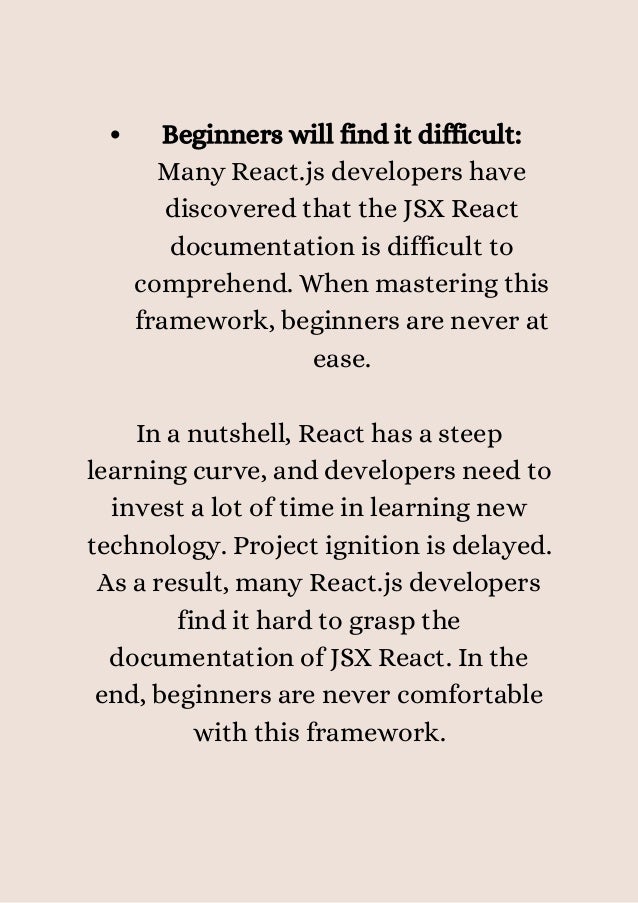Beginners will find it difficult:
Many React.js developers have
discovered that the JSX React
documentation is difficult to
comprehend. When mastering this
framework, beginners are never at
ease.


In a nutshell, React has a steep
learning curve, and developers need to
invest a lot of time in learning new
technology. Project ignition is delayed.
As a result, many React.js developers
find it hard to grasp the
documentation of JSX React. In the
end, beginners are never comfortable
with this framework.


 