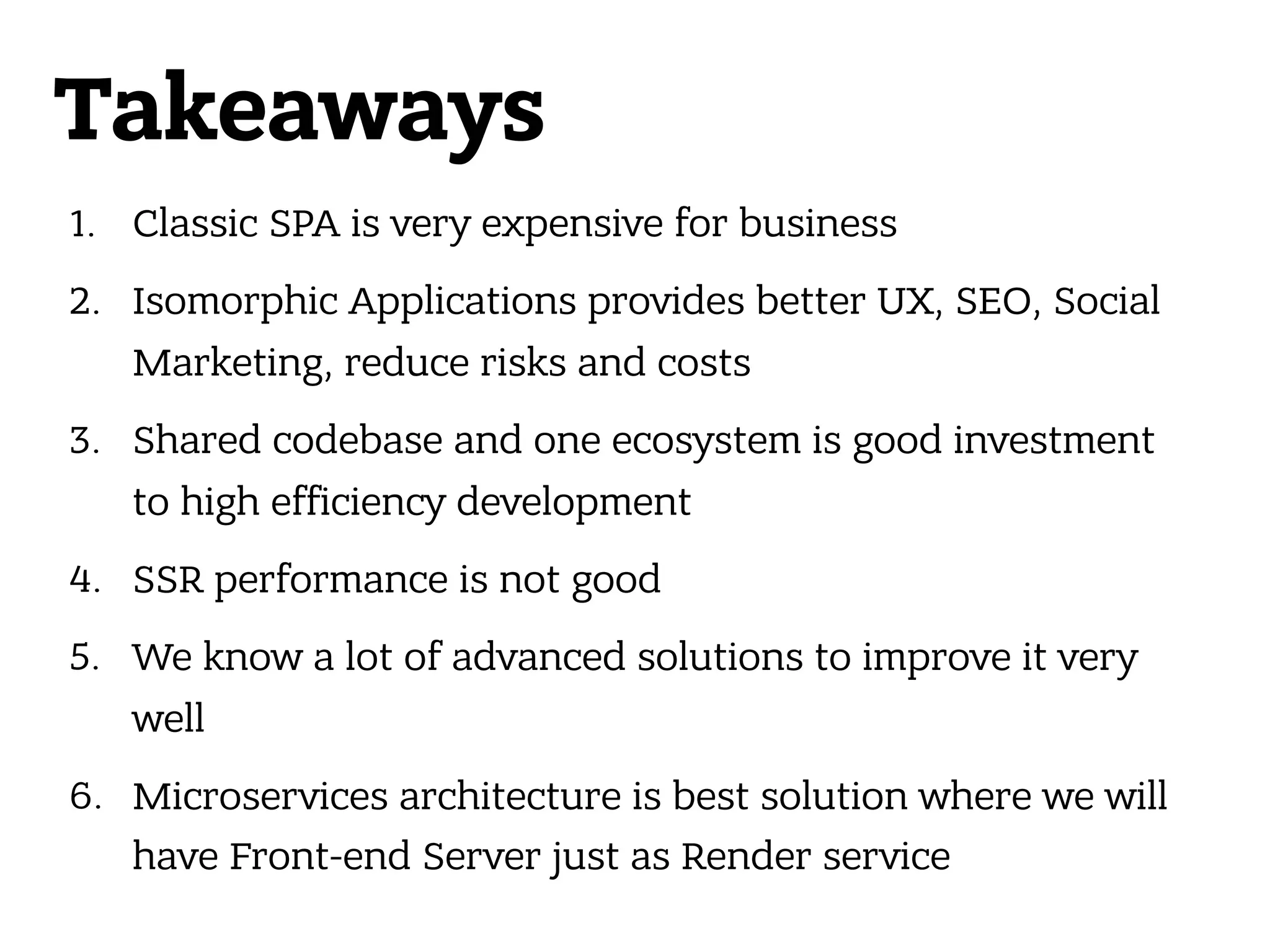 Takeaways 1. Classic SPA is very expensive for business 2. Isomorphic Applications provides better UX, SEO, Social Marketing, reduce risks and costs 3. Shared codebase and one ecosystem is good investment to high efficiency development 4. SSR performance is not good 5. We know a lot of advanced solutions to improve it very well 6. Microservices architecture is best solution where we will have Front-end Server just as Render service 