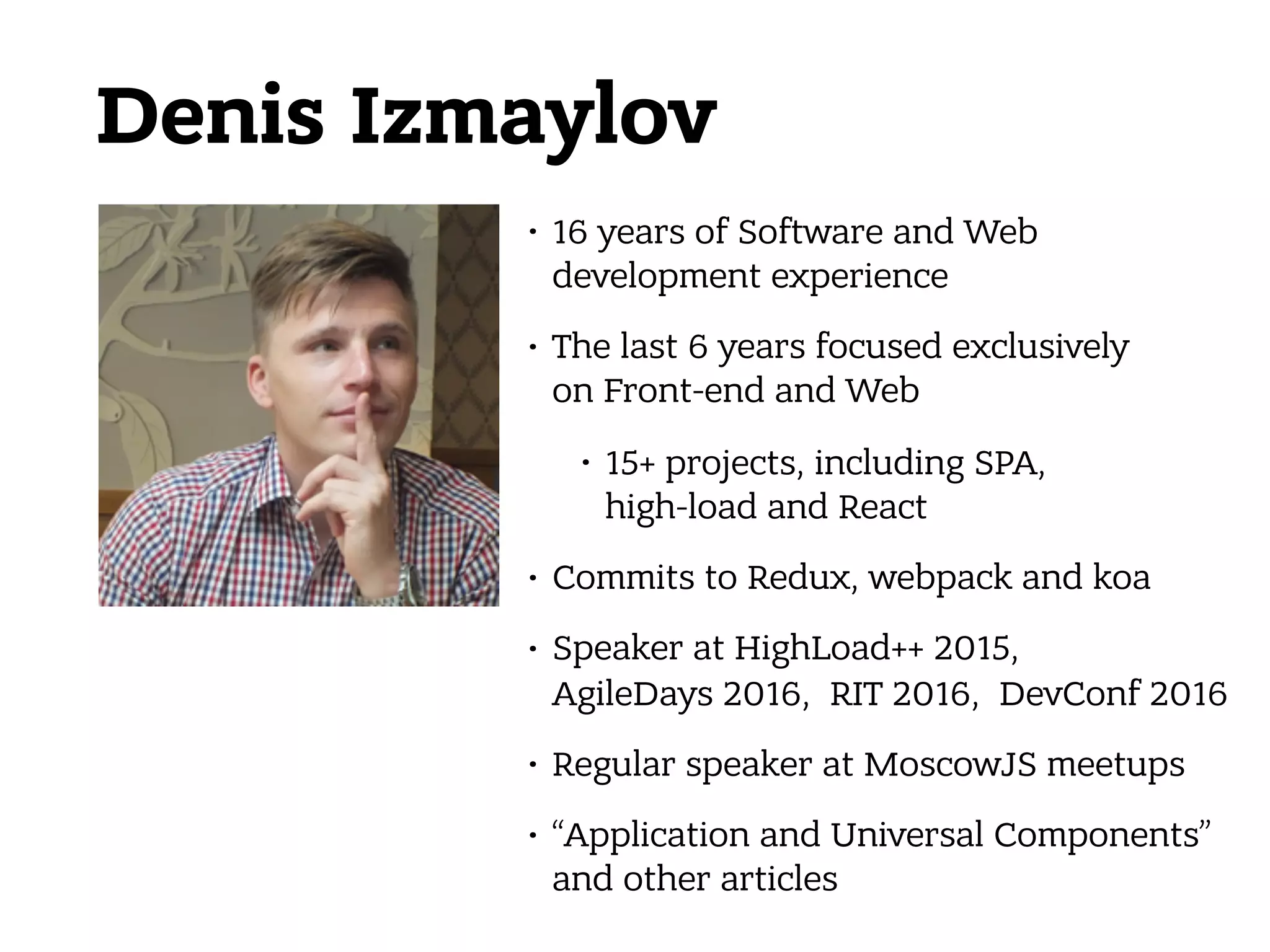 Denis Izmaylov • 16 years of Software and Web development experience • The last 6 years focused exclusively  on Front-end and Web • 15+ projects, including SPA,  high-load and React • Commits to Redux, webpack and koa • Speaker at HighLoad++ 2015,  AgileDays 2016, RIT 2016, DevConf 2016 • Regular speaker at MoscowJS meetups • “Application and Universal Components” and other articles 
