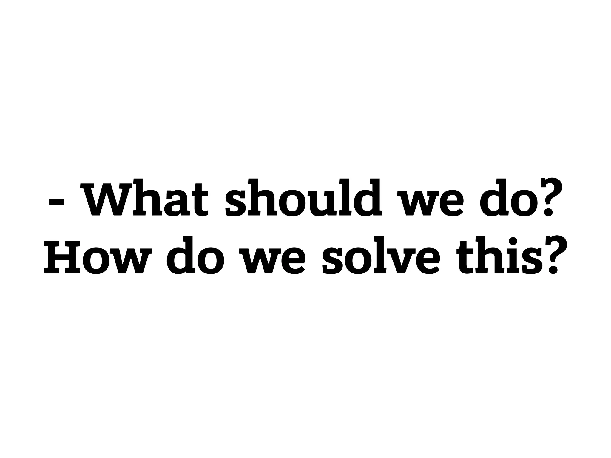 - What should we do?  How do we solve this? 
