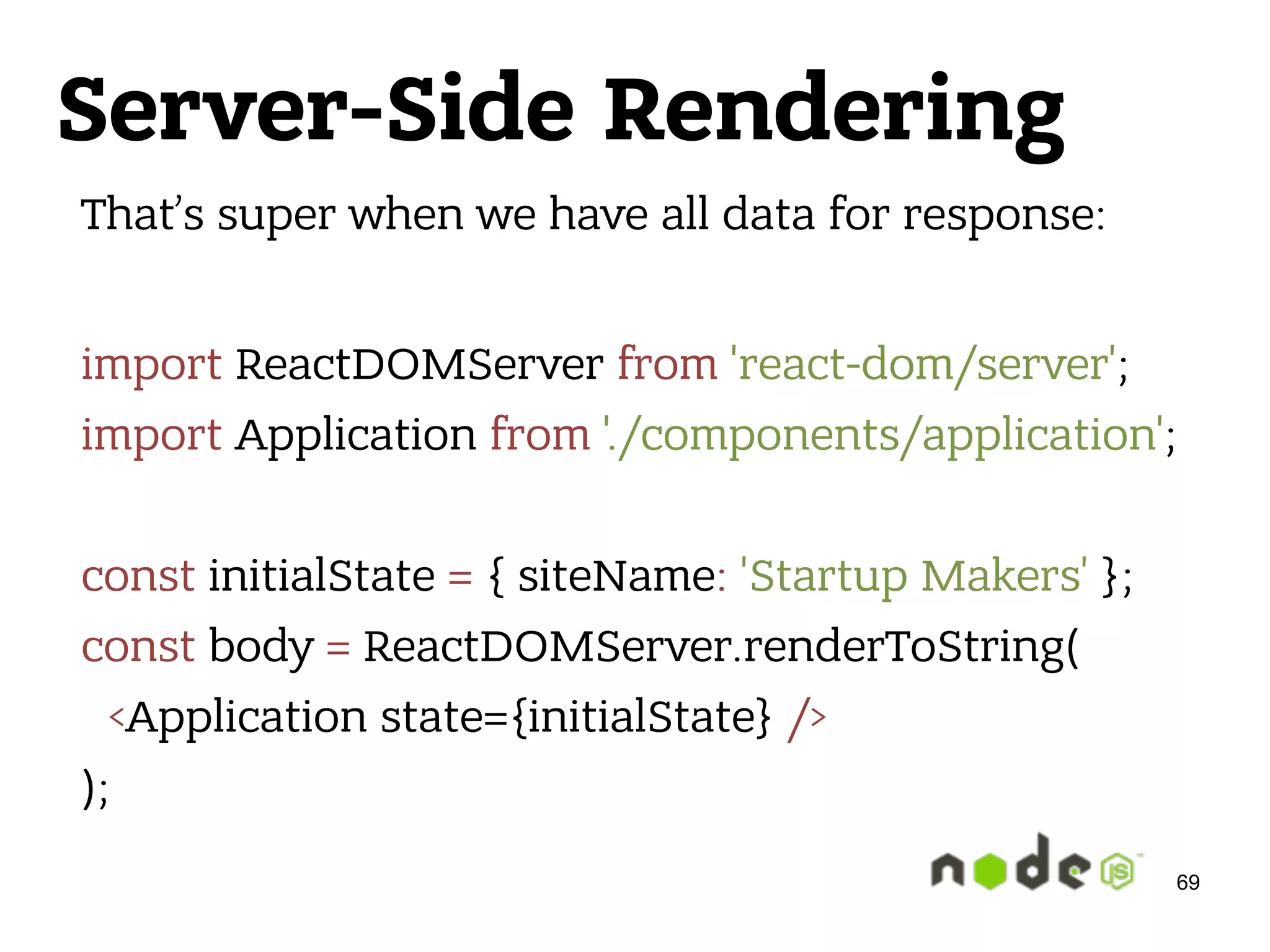 Server-Side Rendering That’s super when we have all data for response:  import ReactDOMServer from 'react-dom/server';  import Application from './components/application';    const initialState = { siteName: 'Startup Makers' };  const body = ReactDOMServer.renderToString(  <Application state={initialState} />  ); 69 