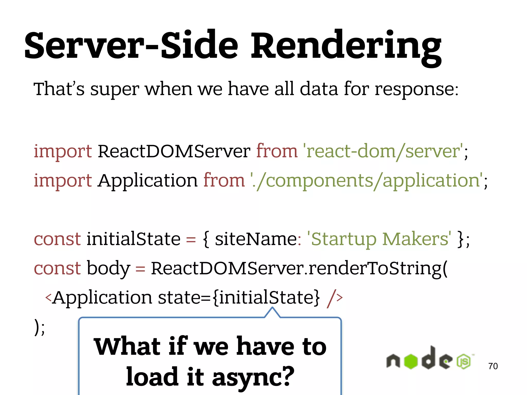 Server-Side Rendering That’s super when we have all data for response:  import ReactDOMServer from 'react-dom/server';  import Application from './components/application';    const initialState = { siteName: 'Startup Makers' };  const body = ReactDOMServer.renderToString(  <Application state={initialState} />  ); What if we have to load it async? 70 