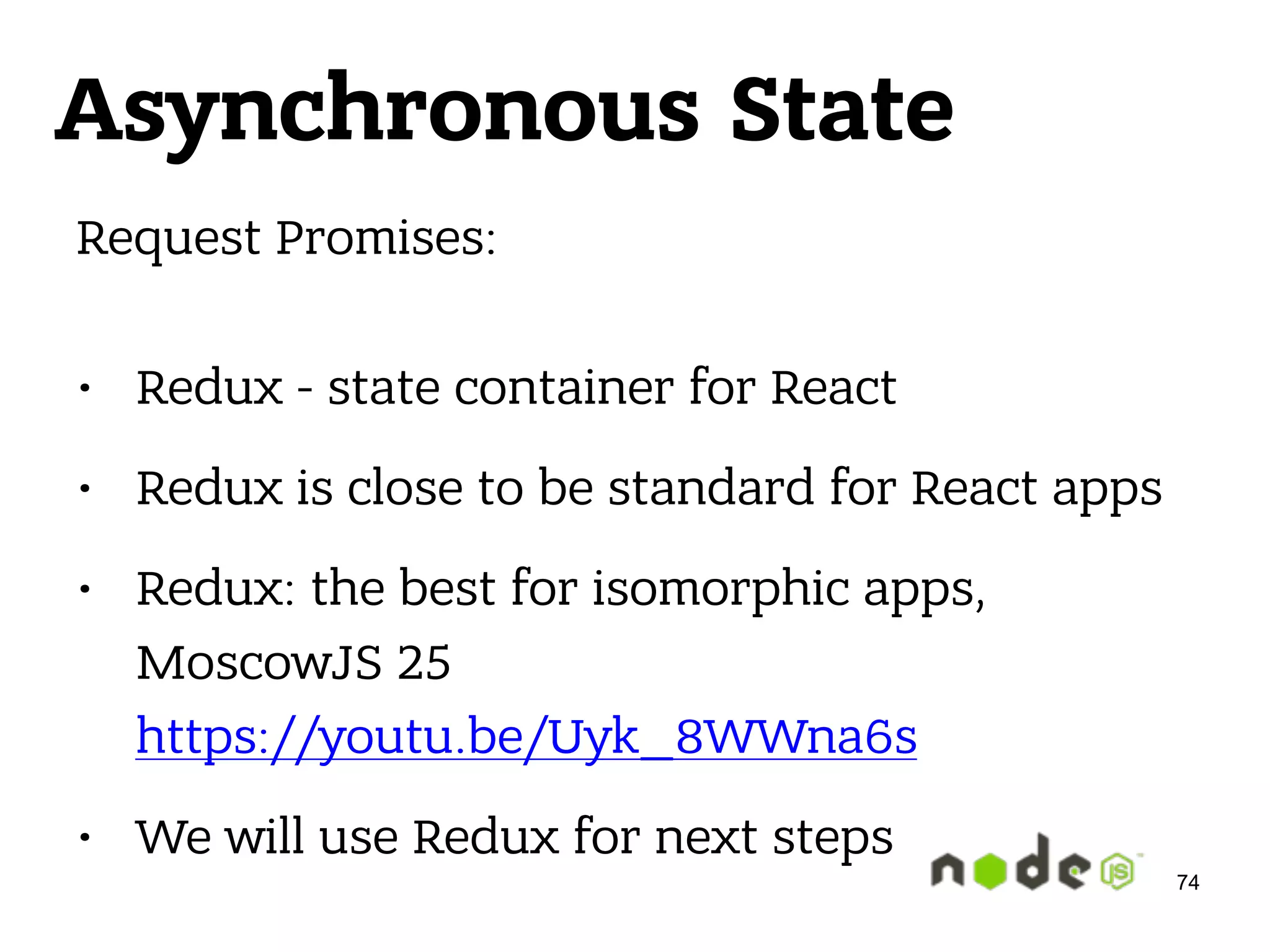Asynchronous State Request Promises:  • Redux - state container for React • Redux is close to be standard for React apps • Redux: the best for isomorphic apps, MoscowJS 25  https://youtu.be/Uyk_8WWna6s • We will use Redux for next steps 74 
