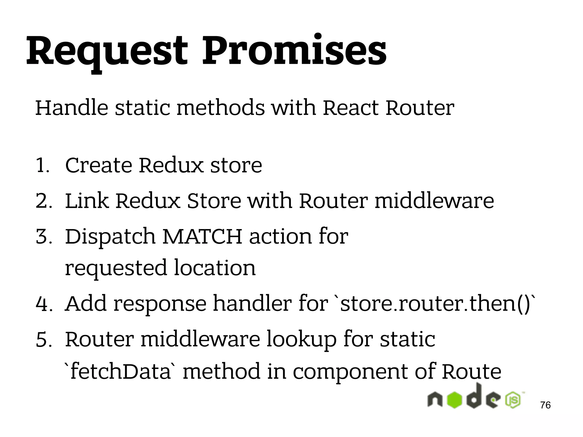 Request Promises Handle static methods with React Router  1. Create Redux store 2. Link Redux Store with Router middleware 3. Dispatch MATCH action for  requested location 4. Add response handler for `store.router.then()` 5. Router middleware lookup for static `fetchData` method in component of Route 76 