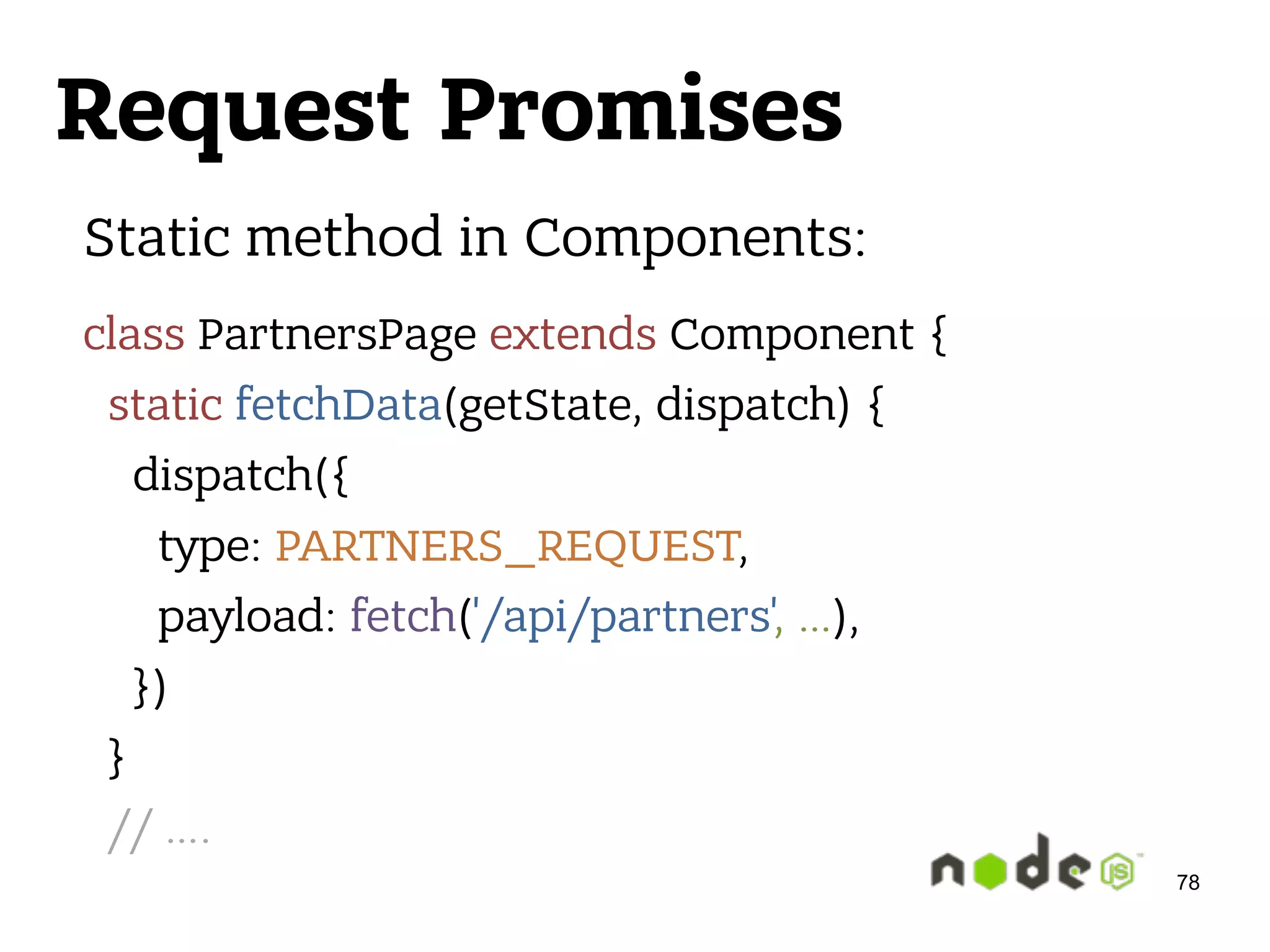 Request Promises 78 Static method in Components: class PartnersPage extends Component {  static fetchData(getState, dispatch) {  dispatch({  type: PARTNERS_REQUEST,  payload: fetch('/api/partners', …),  })  }  // …. 