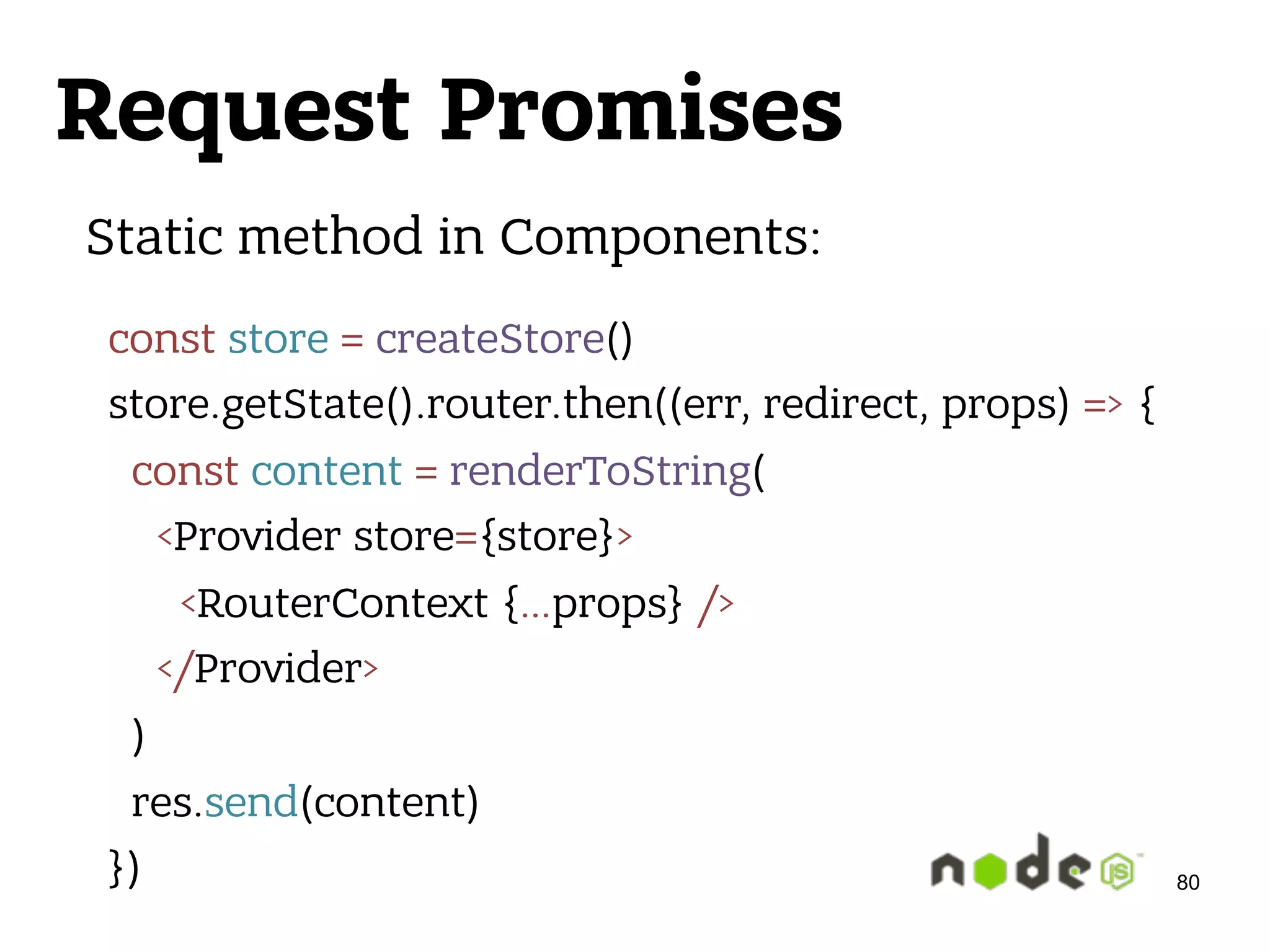 Request Promises 80 Static method in Components: const store = createStore()  store.getState().router.then((err, redirect, props) => {  const content = renderToString(  <Provider store={store}>  <RouterContext {…props} />  </Provider>  )  res.send(content)  }) 