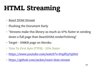 HTML Streaming
• React DOM Stream
• Flushing the Document Early
• “Streams make this library as much as 47% faster in sending
down a full page than ReactDOM.renderToString”
• Target - 108KB page on Heroku
• Time To First Byte (TTFB) - 55% faster
• https://www.youtube.com/watch?v=PnpfGy7q96U
• https://github.com/aickin/react-dom-stream
124
 