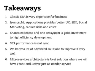 Takeaways
1. Classic SPA is very expensive for business
2. Isomorphic Applications provides better UX, SEO, Social
Marketing, reduce risks and costs
3. Shared codebase and one ecosystem is good investment
to high efficiency development
4. SSR performance is not good
5. We know a lot of advanced solutions to improve it very
well
6. Microservices architecture is best solution where we will
have Front-end Server just as Render service
 