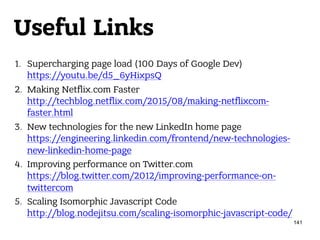 Useful Links
1. Supercharging page load (100 Days of Google Dev) 
https://youtu.be/d5_6yHixpsQ
2. Making Netflix.com Faster 
http://techblog.netflix.com/2015/08/making-netflixcom-
faster.html
3. New technologies for the new LinkedIn home page 
https://engineering.linkedin.com/frontend/new-technologies-
new-linkedin-home-page
4. Improving performance on Twitter.com 
https://blog.twitter.com/2012/improving-performance-on-
twittercom
5. Scaling Isomorphic Javascript Code 
http://blog.nodejitsu.com/scaling-isomorphic-javascript-code/
141
 