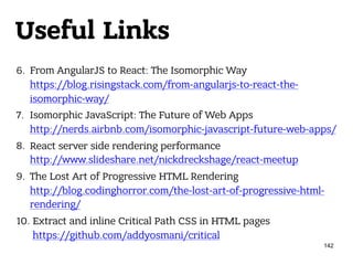 Useful Links
6. From AngularJS to React: The Isomorphic Way 
https://blog.risingstack.com/from-angularjs-to-react-the-
isomorphic-way/
7. Isomorphic JavaScript: The Future of Web Apps 
http://nerds.airbnb.com/isomorphic-javascript-future-web-apps/
8. React server side rendering performance 
http://www.slideshare.net/nickdreckshage/react-meetup
9. The Lost Art of Progressive HTML Rendering 
http://blog.codinghorror.com/the-lost-art-of-progressive-html-
rendering/
10. Extract and inline Critical Path CSS in HTML pages 
https://github.com/addyosmani/critical
142
 