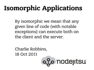 Isomorphic Applications
By isomorphic we mean that any
given line of code (with notable
exceptions) can execute both on
the client and the server.
 
Charlie Robbins, 
18 Oct 2011
 