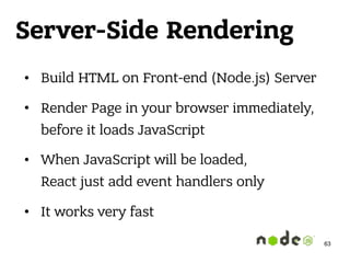 Server-Side Rendering
• Build HTML on Front-end (Node.js) Server
• Render Page in your browser immediately,
before it loads JavaScript
• When JavaScript will be loaded, 
React just add event handlers only
• It works very fast
63
 