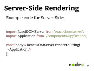 Server-Side Rendering
Example code for Server-Side:
import ReactDOMServer from 'react-dom/server'; 
import Application from './components/application'; 
 
const body = ReactDOMServer.renderToString( 
<Application /> 
);
64
 