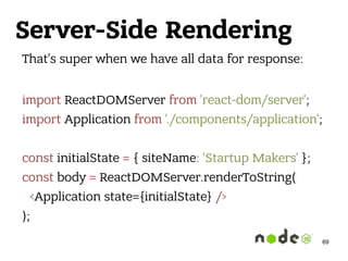 Server-Side Rendering
That’s super when we have all data for response: 
import ReactDOMServer from 'react-dom/server'; 
import Application from './components/application'; 
 
const initialState = { siteName: 'Startup Makers' }; 
const body = ReactDOMServer.renderToString( 
<Application state={initialState} /> 
);
69
 