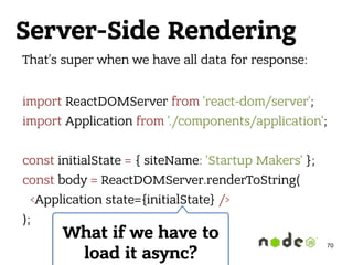 Server-Side Rendering
That’s super when we have all data for response: 
import ReactDOMServer from 'react-dom/server'; 
import Application from './components/application'; 
 
const initialState = { siteName: 'Startup Makers' }; 
const body = ReactDOMServer.renderToString( 
<Application state={initialState} /> 
);
What if we have to
load it async?
70
 