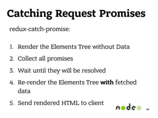 redux-catch-promise: 
1. Render the Elements Tree without Data
2. Collect all promises
3. Wait until they will be resolved
4. Re-render the Elements Tree with fetched
data
5. Send rendered HTML to client
84
Catching Request Promises
 
