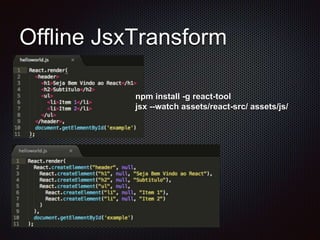 Offline JsxTransform
npm install -g react-tool
jsx --watch assets/react-src/ assets/js/
 