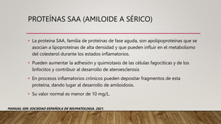 PROTEÍNAS SAA (AMILOIDE A SÉRICO)
• La proteína SAA, familia de proteínas de fase aguda, son apolipoproteínas que se
asocian a lipoproteínas de alta densidad y que pueden influir en el metabolismo
del colesterol durante los estados inflamatorios.
• Pueden aumentar la adhesión y quimiotaxis de las células fagocíticas y de los
linfocitos y contribuir al desarrollo de ateroesclerosis
• En procesos inflamatorios crónicos pueden depositar fragmentos de esta
proteína, dando lugar al desarrollo de amiloidosis.
• Su valor normal es menor de 10 mg/L.
MANUAL SER: SOCIEDAD ESPAÑOLA DE REUMATOLOGIA, 2021.
 