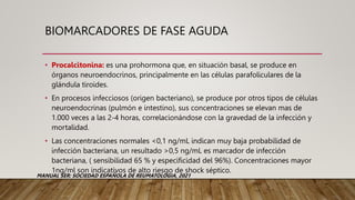 BIOMARCADORES DE FASE AGUDA
• Procalcitonina: es una prohormona que, en situación basal, se produce en
órganos neuroendocrinos, principalmente en las células parafoliculares de la
glándula tiroides.
• En procesos infecciosos (origen bacteriano), se produce por otros tipos de células
neuroendocrinas (pulmón e intestino), sus concentraciones se elevan mas de
1.000 veces a las 2-4 horas, correlacionándose con la gravedad de la infección y
mortalidad.
• Las concentraciones normales <0,1 ng/mL indican muy baja probabilidad de
infección bacteriana, un resultado >0,5 ng/mL es marcador de infección
bacteriana, ( sensibilidad 65 % y especificidad del 96%). Concentraciones mayor
1ng/ml son indicativos de alto riesgo de shock séptico.
MANUAL SER: SOCIEDAD ESPAÑOLA DE REUMATOLOGIA, 2021
 