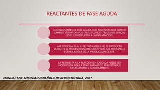 REACTANTES DE FASE AGUDA
LOS REACTANTES DE FASE AGUDA SON PROTEINAS QUE SUFREN
CAMBIOS SIGNIFICATIVOS EN SUS CONCENTRACIONES SERICAS
(25%), EN RESPUESTA A LA INFLAMACION.
LAS CITOCINA (IL-6, IL-1B, FNT-A,IFNY,IL-8), SE PRODUCEN
DURANTE EL PROCESO INFLAMATORIO Y SON LAS PRINCIPALES
ESTIMULADORA DE LA PRODUCCION DE RFA.
LA RESPUESTA A LA REACCION EN CASCADA PUEDE SER
MODIFICADA POR LA EDAD, FARMACOS, POR ESTIMULO
INFLAMATORIO Y GENETICAMENTE.
MANUAL SER: SOCIEDAD ESPAÑOLA DE REUMATOLOGIA, 2021.
 