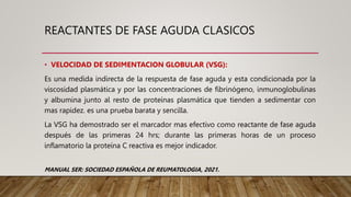 REACTANTES DE FASE AGUDA CLASICOS
• VELOCIDAD DE SEDIMENTACION GLOBULAR (VSG):
Es una medida indirecta de la respuesta de fase aguda y esta condicionada por la
viscosidad plasmática y por las concentraciones de fibrinógeno, inmunoglobulinas
y albumina junto al resto de proteínas plasmática que tienden a sedimentar con
mas rapidez. es una prueba barata y sencilla.
La VSG ha demostrado ser el marcador mas efectivo como reactante de fase aguda
después de las primeras 24 hrs; durante las primeras horas de un proceso
inflamatorio la proteína C reactiva es mejor indicador.
MANUAL SER: SOCIEDAD ESPAÑOLA DE REUMATOLOGIA, 2021.
 