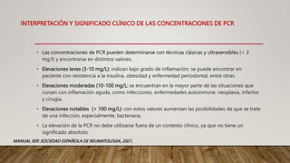 INTERPRETACIÓN Y SIGNIFICADO CLÍNICO DE LAS CONCENTRACIONES DE PCR
• Las concentraciones de PCR pueden determinarse con técnicas clásicas y ultrasensibles (< 3
mg/l) y encontrarse en distintos valores.
• Elevaciones leves (3-10 mg/L): indican bajo grado de inflamación; se puede encontrar en
paciente con resistencia a la insulina, obesidad y enfermedad periodontal, entre otras.
• Elevaciones moderadas (10-100 mg/L: se encuentran en la mayor parte de las situaciones que
cursan con inflamación aguda, como infecciones, enfermedades autoinmune, neoplasia, infartos
y cirugía.
• Elevaciones notables (> 100 mg/L): con estos valores aumentan las posibilidades de que se trate
de una infección, especialmente, bacteriana.
• La elevación de la PCR no debe utilizarse fuera de un contexto clínico, ya que no tiene un
significado absoluto.
MANUAL SER: SOCIEDAD ESPAÑOLA DE REUMATOLOGIA, 2021.
 