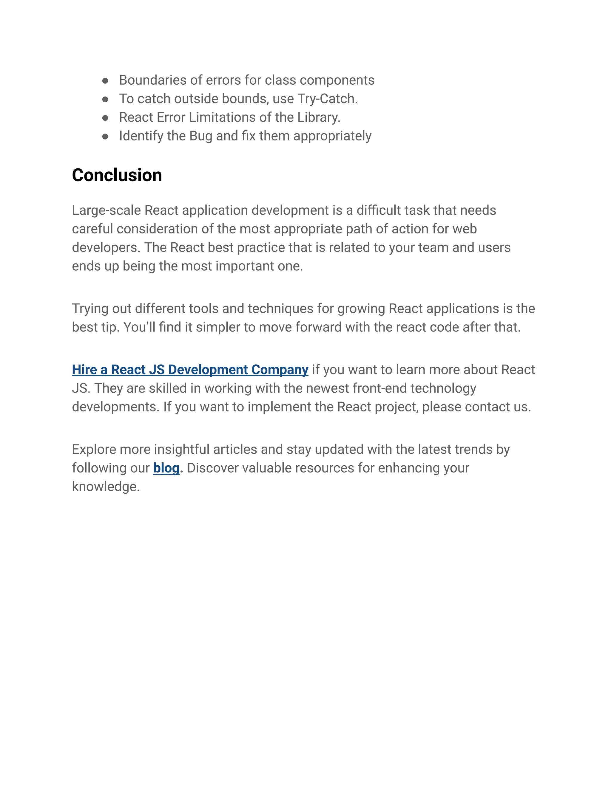 ● Boundaries of errors for class components
● To catch outside bounds, use Try-Catch.
● React Error Limitations of the Library.
● Identify the Bug and fix them appropriately
Conclusion
Large-scale React application development is a difficult task that needs
careful consideration of the most appropriate path of action for web
developers. The React best practice that is related to your team and users
ends up being the most important one.
Trying out different tools and techniques for growing React applications is the
best tip. You’ll find it simpler to move forward with the react code after that.
Hire a React JS Development Company if you want to learn more about React
JS. They are skilled in working with the newest front-end technology
developments. If you want to implement the React project, please contact us.
Explore more insightful articles and stay updated with the latest trends by
following our blog. Discover valuable resources for enhancing your
knowledge.
 