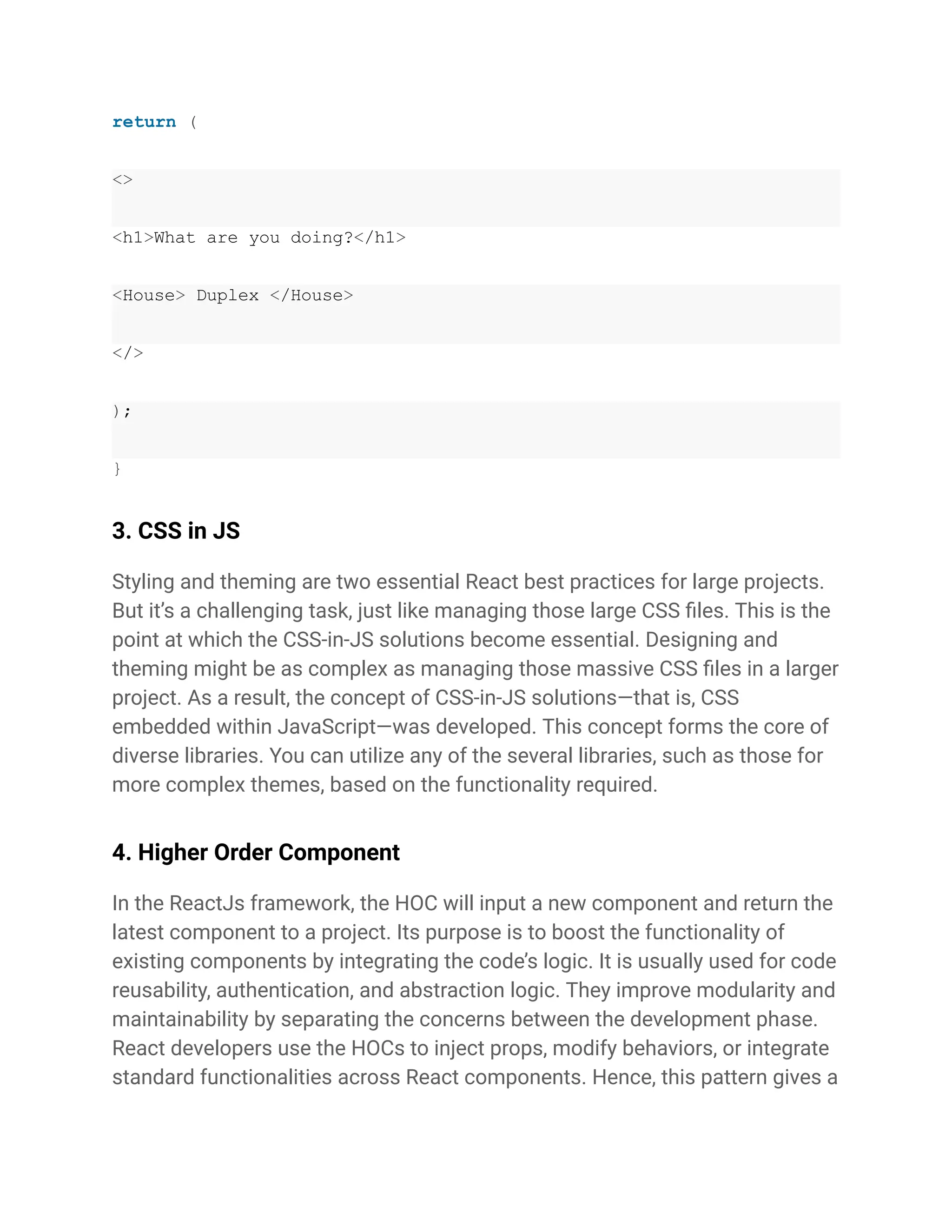 return (
<>
<h1>What are you doing?</h1>
<House> Duplex </House>
</>
);
}
3. CSS in JS
Styling and theming are two essential React best practices for large projects.
But it’s a challenging task, just like managing those large CSS files. This is the
point at which the CSS-in-JS solutions become essential. Designing and
theming might be as complex as managing those massive CSS files in a larger
project. As a result, the concept of CSS-in-JS solutions—that is, CSS
embedded within JavaScript—was developed. This concept forms the core of
diverse libraries. You can utilize any of the several libraries, such as those for
more complex themes, based on the functionality required.
4. Higher Order Component
In the ReactJs framework, the HOC will input a new component and return the
latest component to a project. Its purpose is to boost the functionality of
existing components by integrating the code’s logic. It is usually used for code
reusability, authentication, and abstraction logic. They improve modularity and
maintainability by separating the concerns between the development phase.
React developers use the HOCs to inject props, modify behaviors, or integrate
standard functionalities across React components. Hence, this pattern gives a
 