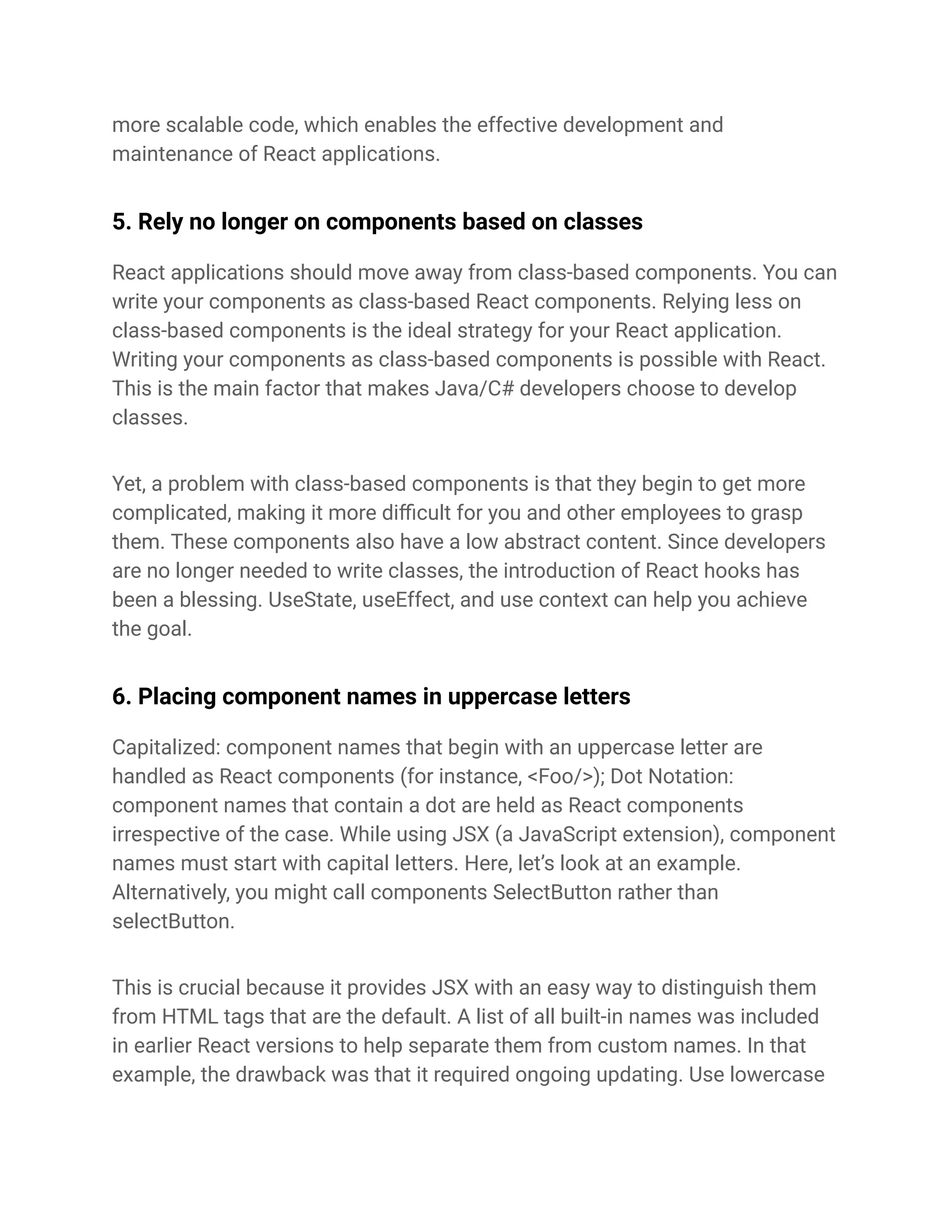 more scalable code, which enables the effective development and
maintenance of React applications.
5. Rely no longer on components based on classes
React applications should move away from class-based components. You can
write your components as class-based React components. Relying less on
class-based components is the ideal strategy for your React application.
Writing your components as class-based components is possible with React.
This is the main factor that makes Java/C# developers choose to develop
classes.
Yet, a problem with class-based components is that they begin to get more
complicated, making it more difficult for you and other employees to grasp
them. These components also have a low abstract content. Since developers
are no longer needed to write classes, the introduction of React hooks has
been a blessing. UseState, useEffect, and use context can help you achieve
the goal.
6. Placing component names in uppercase letters
Capitalized: component names that begin with an uppercase letter are
handled as React components (for instance, <Foo/>); Dot Notation:
component names that contain a dot are held as React components
irrespective of the case. While using JSX (a JavaScript extension), component
names must start with capital letters. Here, let’s look at an example.
Alternatively, you might call components SelectButton rather than
selectButton.
This is crucial because it provides JSX with an easy way to distinguish them
from HTML tags that are the default. A list of all built-in names was included
in earlier React versions to help separate them from custom names. In that
example, the drawback was that it required ongoing updating. Use lowercase
 