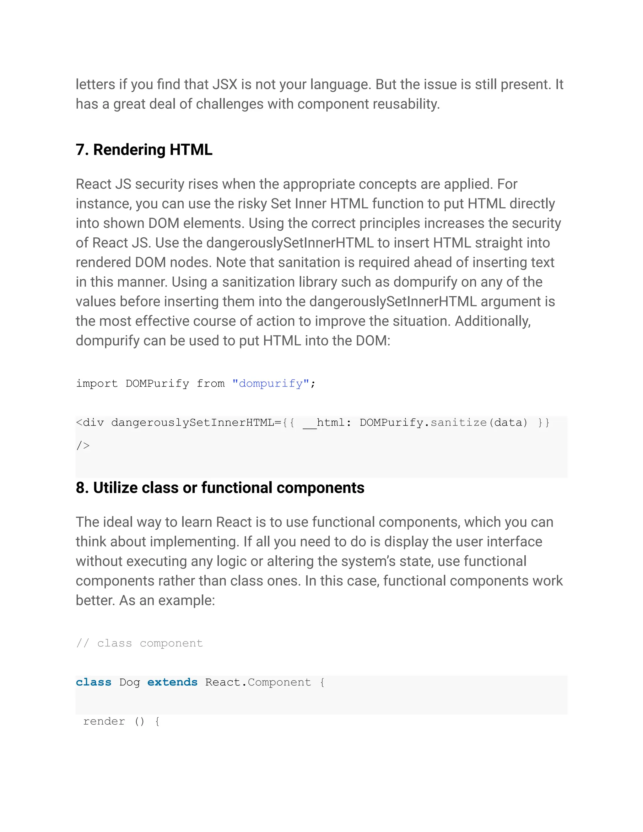 letters if you find that JSX is not your language. But the issue is still present. It
has a great deal of challenges with component reusability.
7. Rendering HTML
React JS security rises when the appropriate concepts are applied. For
instance, you can use the risky Set Inner HTML function to put HTML directly
into shown DOM elements. Using the correct principles increases the security
of React JS. Use the dangerouslySetInnerHTML to insert HTML straight into
rendered DOM nodes. Note that sanitation is required ahead of inserting text
in this manner. Using a sanitization library such as dompurify on any of the
values before inserting them into the dangerouslySetInnerHTML argument is
the most effective course of action to improve the situation. Additionally,
dompurify can be used to put HTML into the DOM:
import DOMPurify from "dompurify";
<div dangerouslySetInnerHTML={{ __html: DOMPurify.sanitize(data) }}
/>
8. Utilize class or functional components
The ideal way to learn React is to use functional components, which you can
think about implementing. If all you need to do is display the user interface
without executing any logic or altering the system’s state, use functional
components rather than class ones. In this case, functional components work
better. As an example:
// class component
class Dog extends React.Component {
render () {
 