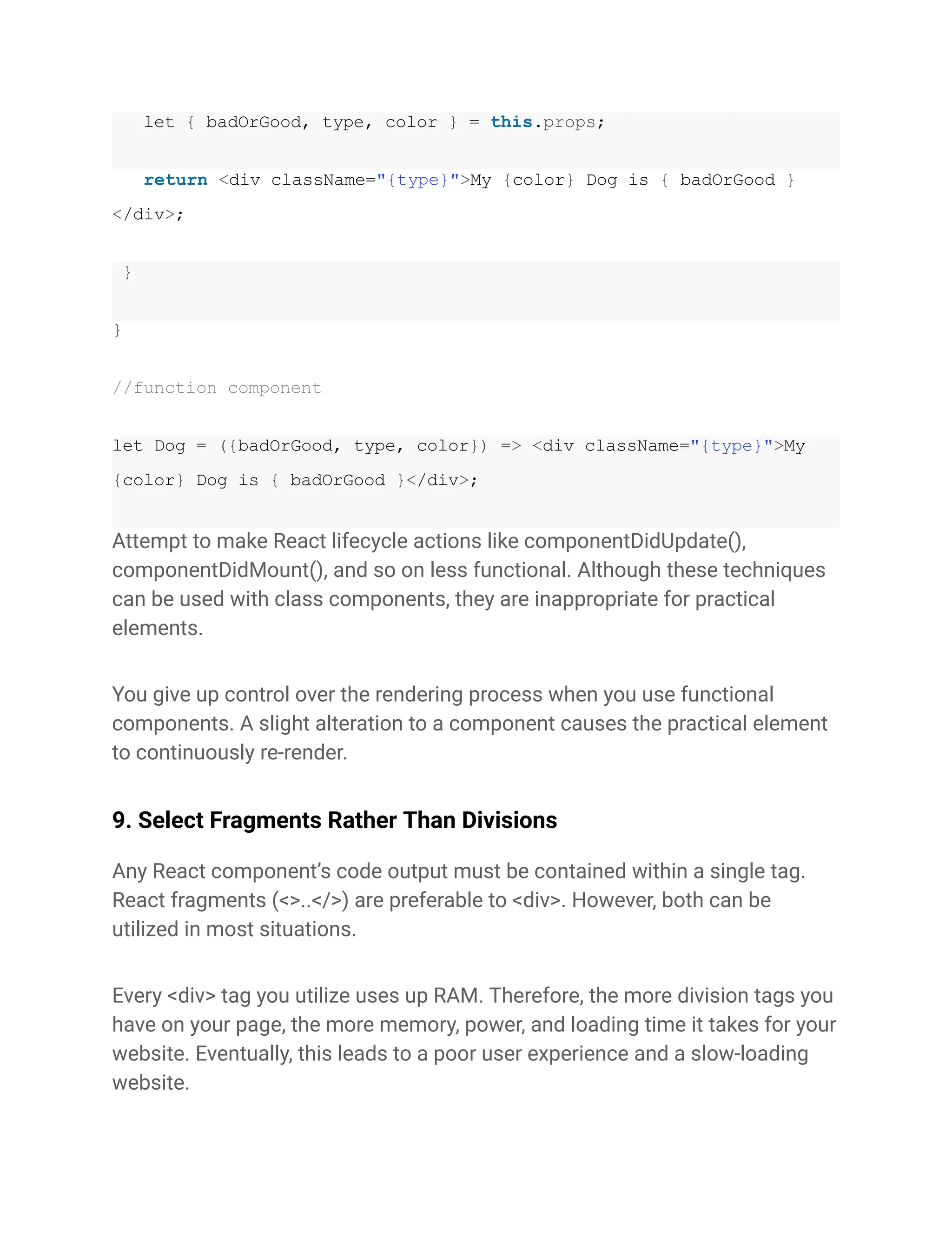 let { badOrGood, type, color } = this.props;
return <div className="{type}">My {color} Dog is { badOrGood }
</div>;
}
}
//function component
let Dog = ({badOrGood, type, color}) => <div className="{type}">My
{color} Dog is { badOrGood }</div>;
Attempt to make React lifecycle actions like componentDidUpdate(),
componentDidMount(), and so on less functional. Although these techniques
can be used with class components, they are inappropriate for practical
elements.
You give up control over the rendering process when you use functional
components. A slight alteration to a component causes the practical element
to continuously re-render.
9. Select Fragments Rather Than Divisions
Any React component’s code output must be contained within a single tag.
React fragments (<>..</>) are preferable to <div>. However, both can be
utilized in most situations.
Every <div> tag you utilize uses up RAM. Therefore, the more division tags you
have on your page, the more memory, power, and loading time it takes for your
website. Eventually, this leads to a poor user experience and a slow-loading
website.
 