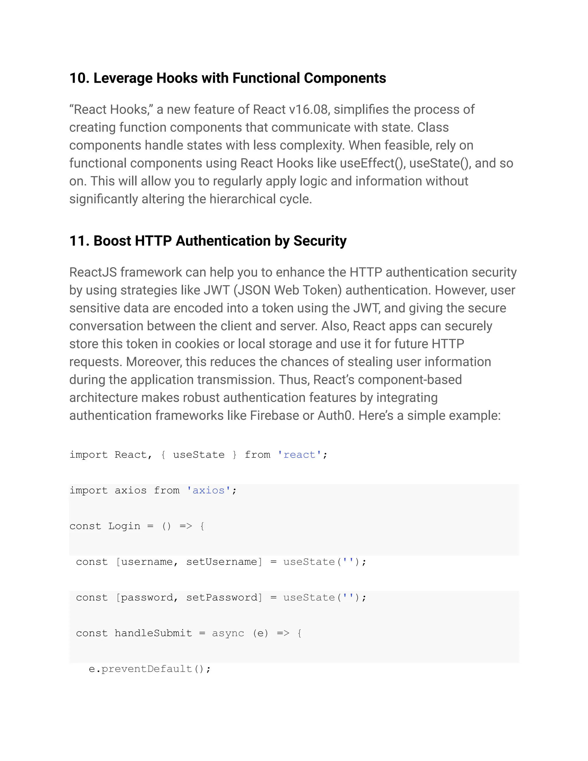 10. Leverage Hooks with Functional Components
“React Hooks,” a new feature of React v16.08, simplifies the process of
creating function components that communicate with state. Class
components handle states with less complexity. When feasible, rely on
functional components using React Hooks like useEffect(), useState(), and so
on. This will allow you to regularly apply logic and information without
significantly altering the hierarchical cycle.
11. Boost HTTP Authentication by Security
ReactJS framework can help you to enhance the HTTP authentication security
by using strategies like JWT (JSON Web Token) authentication. However, user
sensitive data are encoded into a token using the JWT, and giving the secure
conversation between the client and server. Also, React apps can securely
store this token in cookies or local storage and use it for future HTTP
requests. Moreover, this reduces the chances of stealing user information
during the application transmission. Thus, React’s component-based
architecture makes robust authentication features by integrating
authentication frameworks like Firebase or Auth0. Here’s a simple example:
import React, { useState } from 'react';
import axios from 'axios';
const Login = () => {
const [username, setUsername] = useState('');
const [password, setPassword] = useState('');
const handleSubmit = async (e) => {
e.preventDefault();
 