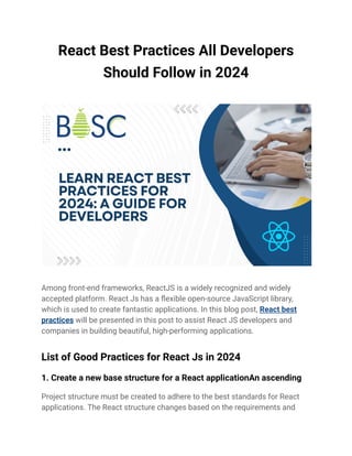 React Best Practices All Developers
Should Follow in 2024
Among front-end frameworks, ReactJS is a widely recognized and widely
accepted platform. React Js has a flexible open-source JavaScript library,
which is used to create fantastic applications. In this blog post, React best
practices will be presented in this post to assist React JS developers and
companies in building beautiful, high-performing applications.
List of Good Practices for React Js in 2024
1. Create a new base structure for a React applicationAn ascending
Project structure must be created to adhere to the best standards for React
applications. The React structure changes based on the requirements and
 