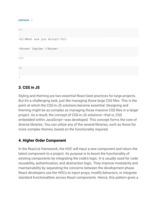 return (
<>
<h1>What are you doing?</h1>
<House> Duplex </House>
</>
);
}
3. CSS in JS
Styling and theming are two essential React best practices for large projects.
But it’s a challenging task, just like managing those large CSS files. This is the
point at which the CSS-in-JS solutions become essential. Designing and
theming might be as complex as managing those massive CSS files in a larger
project. As a result, the concept of CSS-in-JS solutions—that is, CSS
embedded within JavaScript—was developed. This concept forms the core of
diverse libraries. You can utilize any of the several libraries, such as those for
more complex themes, based on the functionality required.
4. Higher Order Component
In the ReactJs framework, the HOC will input a new component and return the
latest component to a project. Its purpose is to boost the functionality of
existing components by integrating the code’s logic. It is usually used for code
reusability, authentication, and abstraction logic. They improve modularity and
maintainability by separating the concerns between the development phase.
React developers use the HOCs to inject props, modify behaviors, or integrate
standard functionalities across React components. Hence, this pattern gives a
 