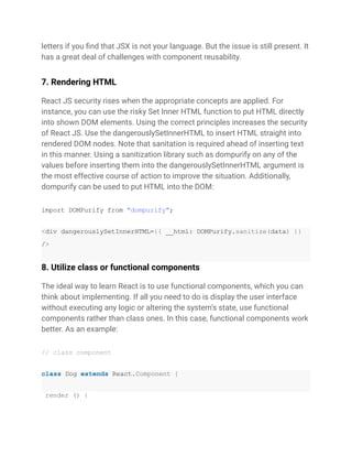 letters if you find that JSX is not your language. But the issue is still present. It
has a great deal of challenges with component reusability.
7. Rendering HTML
React JS security rises when the appropriate concepts are applied. For
instance, you can use the risky Set Inner HTML function to put HTML directly
into shown DOM elements. Using the correct principles increases the security
of React JS. Use the dangerouslySetInnerHTML to insert HTML straight into
rendered DOM nodes. Note that sanitation is required ahead of inserting text
in this manner. Using a sanitization library such as dompurify on any of the
values before inserting them into the dangerouslySetInnerHTML argument is
the most effective course of action to improve the situation. Additionally,
dompurify can be used to put HTML into the DOM:
import DOMPurify from "dompurify";
<div dangerouslySetInnerHTML={{ __html: DOMPurify.sanitize(data) }}
/>
8. Utilize class or functional components
The ideal way to learn React is to use functional components, which you can
think about implementing. If all you need to do is display the user interface
without executing any logic or altering the system’s state, use functional
components rather than class ones. In this case, functional components work
better. As an example:
// class component
class Dog extends React.Component {
render () {
 