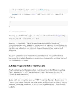 let { badOrGood, type, color } = this.props;
return <div className="{type}">My {color} Dog is { badOrGood }
</div>;
}
}
//function component
let Dog = ({badOrGood, type, color}) => <div className="{type}">My
{color} Dog is { badOrGood }</div>;
Attempt to make React lifecycle actions like componentDidUpdate(),
componentDidMount(), and so on less functional. Although these techniques
can be used with class components, they are inappropriate for practical
elements.
You give up control over the rendering process when you use functional
components. A slight alteration to a component causes the practical element
to continuously re-render.
9. Select Fragments Rather Than Divisions
Any React component’s code output must be contained within a single tag.
React fragments (<>..</>) are preferable to <div>. However, both can be
utilized in most situations.
Every <div> tag you utilize uses up RAM. Therefore, the more division tags you
have on your page, the more memory, power, and loading time it takes for your
website. Eventually, this leads to a poor user experience and a slow-loading
website.
 