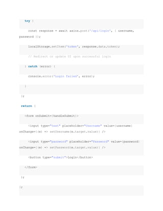 try {
const response = await axios.post('/api/login', { username,
password });
localStorage.setItem('token', response.data.token);
// Redirect or update UI upon successful login
} catch (error) {
console.error('Login failed', error);
}
};
return (
<form onSubmit={handleSubmit}>
<input type="text" placeholder="Username" value={username}
onChange={(e) => setUsername(e.target.value)} />
<input type="password" placeholder="Password" value={password}
onChange={(e) => setPassword(e.target.value)} />
<button type="submit">Login</button>
</form>
);
};
 
