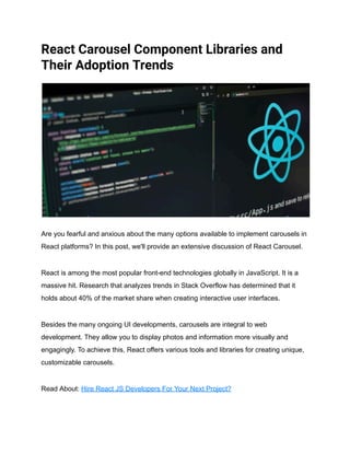 React Carousel Component Libraries and
Their Adoption Trends
Are you fearful and anxious about the many options available to implement carousels in
React platforms? In this post, we'll provide an extensive discussion of React Carousel.
React is among the most popular front-end technologies globally in JavaScript. It is a
massive hit. Research that analyzes trends in Stack Overflow has determined that it
holds about 40% of the market share when creating interactive user interfaces.
Besides the many ongoing UI developments, carousels are integral to web
development. They allow you to display photos and information more visually and
engagingly. To achieve this, React offers various tools and libraries for creating unique,
customizable carousels.
Read About: Hire React JS Developers For Your Next Project?
 