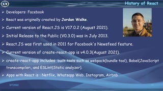  Developers: Facebook
 React was originally created by Jordan Walke.
 Current version of React.JS is V17.0.2 (August 2021).
 Initial Release to the Public (V0.3.0) was in July 2013.
 React.JS was first used in 2011 for Facebook's Newsfeed feature.
 Current version of create-react-app is v4.0.3(August 2021).
 create-react-app includes built tools such as webpack(bundle tool), Babel(JavaScript
transcompiler), and ESLint(Static analyzer).
 Apps with React is : Netflix, Whatsapp Web, Instagram, Airbnb
3/7/2022 10
 