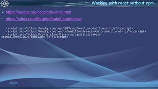  https://reactjs.org/docs/cdn-links.html
• https://cdnjs.com/libraries/babel-standalone
<script src="https://unpkg.com/react@17/umd/react.production.min.js"></script>
<script src="https://unpkg.com/react-dom@17/umd/react-dom.production.min.js"></script>
<script src="https://cdnjs.cloudflare.com/ajax/libs/babel-
standalone/6.26.0/babel.min.js"></script>
3/7/2022 12
 