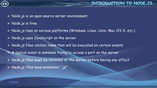 3/7/2022 13
 Node.js is an open source server environment
 Node.js is free
 Node.js runs on various platforms (Windows, Linux, Unix, Mac OS X, etc.)
 Node.js uses JavaScript on the server
 Node.js files contain tasks that will be executed on certain events
 A typical event is someone trying to access a port on the server
 Node.js files must be initiated on the server before having any effect
 Node.js files have extension ".js"
 
