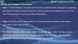 Setting up Development Environment
 Step 1: Install NodeJS. You may visit the official download link of NodeJS to download
and install the latest version of NodeJS. Once we have set up NodeJS on our PC, the
next thing we need to do is set up React Boilerplate.
 Step 2: Setting up react environment for older and latest versions, follow anyone
according to your node version.
 For Older Versions which include Node < 8.10 and npm < 5.6: Setting up React
Boilerplate. We will install the boilerplate globally. Run the below command in your
terminal or command prompt to install the React Boilerplate.
3/7/2022 14
REACT INSTALLATION
 