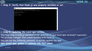  Step 3: Verify that Node.js was properly installed or not.
 Step 4: Updating the Local npm version.
The final step in node.js installed is the updation of your local npm version(if required) –
the package manager that comes bundled with Node.js.
You can run the following command, to quickly update the npm
npm install npm –global // Updates the ‘CLI’ client
3/7/2022 17
 