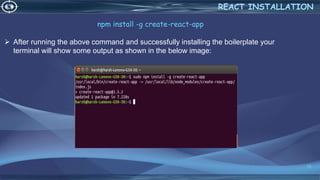 18
REACT INSTALLATION
npm install -g create-react-app
 After running the above command and successfully installing the boilerplate your
terminal will show some output as shown in the below image:
 