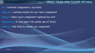 src –contains components, css,tests
App.css – contains styles for our react component
App.js – basic react component replaced by root
App.test.js –A very basic file [make use of Jest]
index.js –the files to render our component
3/7/2022 23
REACT FILES AND FOLDER DETAILS
 