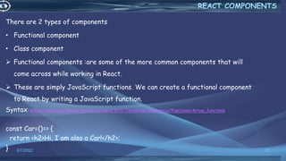 There are 2 types of components
• Functional component
• Class component
 Functional components :are some of the more common components that will
come across while working in React.
 These are simply JavaScript functions. We can create a functional component
to React by writing a JavaScript function.
Syntax: https://developer.mozilla.org/en-US/docs/Web/JavaScript/Reference/Functions/Arrow_functions
const Car=()=> {
return <h2>Hi, I am also a Car!</h2>;
} 3/7/2022 25
REACT COMPONENTS
 