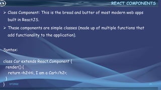  Class Component: This is the bread and butter of most modern web apps
built in ReactJS.
 These components are simple classes (made up of multiple functions that
add functionality to the application).
Syntax:
class Car extends React.Component {
render() {
return <h2>Hi, I am a Car!</h2>;
}
} 3/7/2022 26
REACT COMPONENTS
 