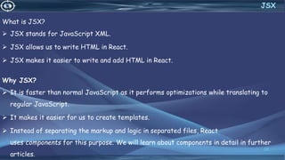 What is JSX?
 JSX stands for JavaScript XML.
 JSX allows us to write HTML in React.
 JSX makes it easier to write and add HTML in React.
Why JSX?
 It is faster than normal JavaScript as it performs optimizations while translating to
regular JavaScript.
 It makes it easier for us to create templates.
 Instead of separating the markup and logic in separated files, React
uses components for this purpose. We will learn about components in detail in further
articles.
28
JSX
 